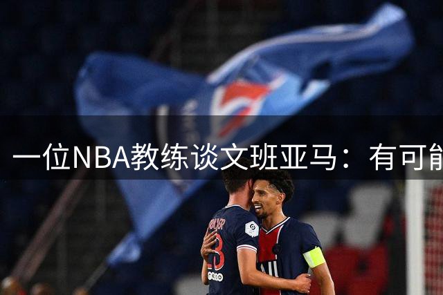 一位NBA教练谈文班亚马：有可能最终成为篮球史上最伟大的球员