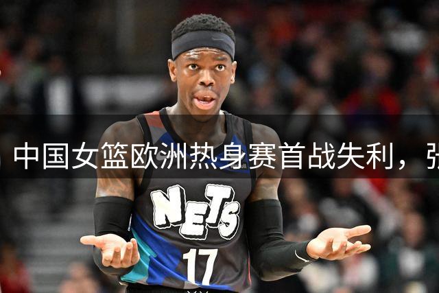 中国女篮欧洲热身赛首战失利，张子宇表现亮眼难挽败局