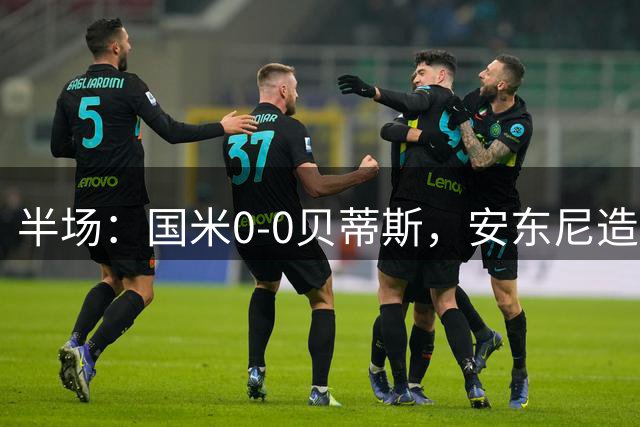 半场：国米0-0贝蒂斯，安东尼造险，国米半场0射正
