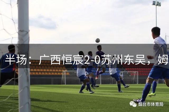 半场：广西恒宸2-0苏州东吴，姆博、拉普辛破门