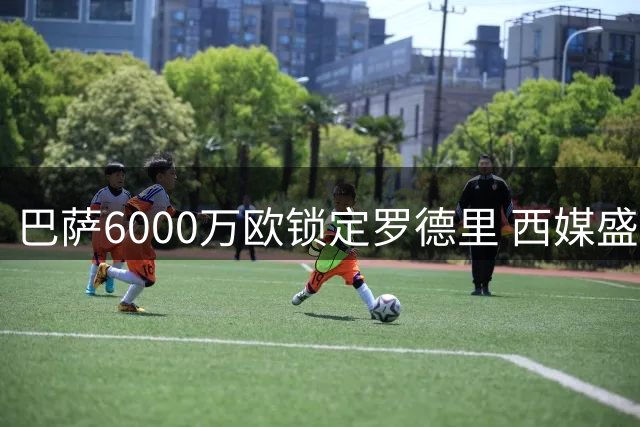 巴萨6000万欧锁定罗德里 西媒盛赞世纪级引援