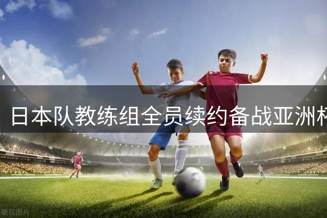 日本队教练组全员续约备战亚洲杯 森保一谈球员动态