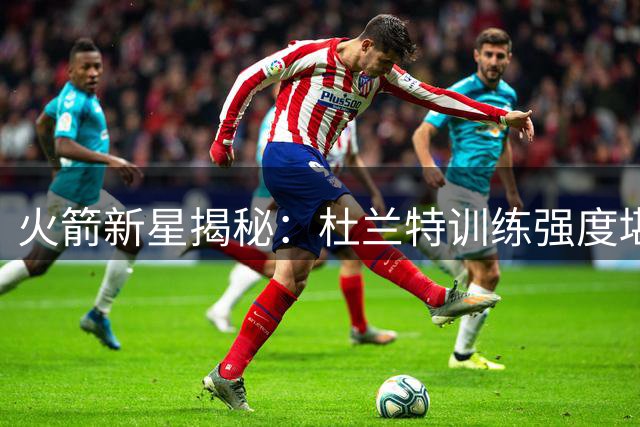 火箭新星揭秘：杜兰特训练强度堪比实战
