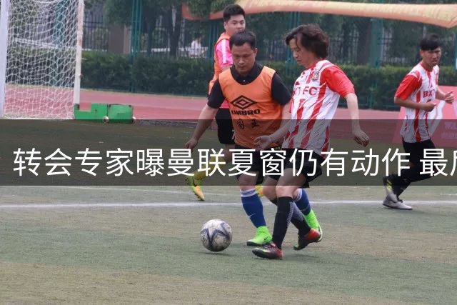 转会专家曝曼联夏窗仍有动作 最后引援冲刺开启