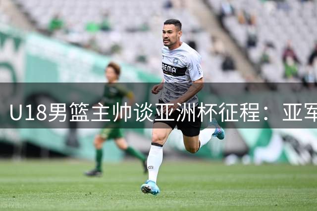 U18男篮主帅谈亚洲杯征程：亚军不是终点